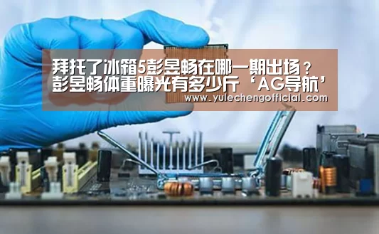 拜托了冰箱5彭昱畅在哪一期出场?彭昱畅体重曝光有多少斤‘AG导航’(图1) AG专区